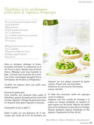 Yummy Magazine 65
[ Histoire d’épices ]
Pour une dizaine de tartelettes de 8
cm de diamètre :
140 g de farine
50 g de poudre d’amande
½ c. à café de sel
2 c. à café de cardamome en poudre
40 ml d’huile d’olive
70 ml d’eau
600 g de petits pois avec cosses
2 ou 3 asperges
100 g de fromage à la crème
Quelques pignons de pin
Fleur de sel
Tartelettes à la cardamome
petits pois & copeaux d’asperges
Dans un récipient, mélanger la farine,
la poudre d’amande, la cardamome et le
sel. Faire un puits. Ajouter l‘eau et l‘huile
d‘olive. Mélanger sans trop travailler la
pâte. L’écraser avec la paume de la main
2 ou 3 fois. L’envelopper de papier film et
l’entreposer 30 minutes au réfrigérateur.
Torréfier les pignons dans une poêle sans
matière grasse.
Écosser les petits pois.
Faire chauffer une casserole d’eau salée. À
l’ébullition, ajouter les petits pois et cuire 6 à 8
minutes. Égoutter. Plonger les petits pois dans
un récipient d’eau glacé. Égoutter à nouveau.
Préchauffer le four à 180 °C.
Étaler la pâte sur une épaisseur de 3 mm.
Couper des ronds de 8 cm de diamètre, les
disposer sur une plaque couverte de papier
cuisson. Piquer avec une fourchette.
Enfourner et cuire environ 18 minutes.
Laisser refroidir.
À l’aide d’un économe, tailler les asperges
crues en copeaux.
Disposer une fine couche de fromage à la
crème sur chaque tartelette, en laissant un
petit espace sur les bords. Répartir les petits
pois en les enfonçant un peu dans le fromage.
Ajouter quelques copeaux d’asperges et des
pignons. Saupoudrer de fleur de sel.
Recette & photo : Carole - Alter Gusto - www.altergusto.fr
 