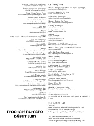 Delphine - Soupçon de balsamique
www.soupcondebalsamique.be
Céline - Artichaut et cerise noire
http://artichautetcerisenoire.fr
Rosa - Rosa’s Yummy Yums
http://rosas-yummy-yums.blogspot.com
Silvia - Savoirs & saveurs
www.savoirsetsaveurs.com
Marie - Verveine Pêche
http://verveine-peche.blogspot.fr
Chef Nini
www.chefnini.com
Kouka
www.koukacuisine.com
Sihem
Miel et Epices - http://www.mieletepices.blogspot.fr
Bikini et Gourmandise
http://bikinietgourmandise.fr
Steph à table
www.stephatable.com
Létitia
Piment Oiseau - www.piment-oiseau.fr
Agnès - Une faim de loup…
http://unefaimdeloup.blogspot.fr
Macaronette et cie
http://totchie.canalblog.com
Barbara - Madame Gâteau
www.barbaragateau.com
Green Me Up !
http://green-me-up.com
Délices d’Orient
http://dlicedorient.blogspot.fr
Emilie & Lea’s Secrets
http://emilieandleassecrets.com
Le book gourmand
http://lebookgourmand.blogspot.fr
Framboises & bergamote
http://framboises-et-bergamote.blogspot.fr
Fantaisies sucrées
http://mapatisphere.blogspot.fr
Delimoon
http://delimoon.com
Avec la participation de Kashyle
www.lesdelicesdemanon.over-blog.com
La Yummy Team
Dorian - Mais pourquoi est-ce que je vous raconte ça...
http://doriannn.blogspot.fr
Delphine - Le plaisir des mets
www.leplaisirdesmets.fr
Les Cocottes Moelleuses
www.lescocottesmoelleuses.com
Nanou - On dine chez Nanou
http://ondinecheznanou.blogspot.fr
Carole - Alter Gusto
www.altergusto.fr
Sandy - Cuisine et cigares
www.cuisinetcigares.com
Mamina
www.mamina.fr
Émilie - Common cook
www.commoncook.fr
Dominique - De vous à moi...
http://devousamoi-dominique.blogspot.fr
Marcia - Marcia Tack… ses influences culinaires
www.marciatack.fr
Julia - La « Pose » Gourmande
http://laposegourmande.blogspot.fr
Nadia- Paprikas
www.paprikas.fr
Soizic - In a Cooking Mood
http://inacookingmood.com
Claude-Olivier - 1001 Recettes
http://1001recettes.blogspot.fr
Sandra Cuisine addict
www.cuisine-addict.com
Pascale Weeks - C’est moi qui l’ai fait !
http://scally.typepad.com
Tiuscha - Saveur passion
http://saveurpassion.over-blog.com
Liloue - D’âme Bio
http://dame-bio.fr
Garance - Talon haut & cacao
http://talonhautetcacao.canalblog.com
Rédactrice en chef : Mamina
Responsable de la publication, conception & maquette :
Carole
Pg 8, 12, 16, 20, 24, 28
Sources :
www.aprifel.com, www.lesfruitsetlegumesfrais.com
Photographies 123RF Banque d’images :
kokoroyuki, cjung, whitetag, volff, hyrma, matka_W
Site Web : www.yummymagazine.fr
Nous contacter : contact@yummy-magazine.fr
Yummy Magazine est une publication de Yummy Yum
Prochain numéro
début juin
 