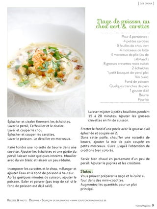 Pour 4 personnes :
4 petites carottes
6 feuilles de chou vert
4 morceaux de lotte
4 morceaux de plie (ou de
cabillaud )
8 grosses crevettes roses cuites
2 échalotes
1 petit bouquet de persil plat
Vin blanc
Fond de poisson
Quelques tranches de pain
1 gousse d’ail
Beurre
Paprika
Nage de poisson au
chou vert & carottes
Éplucher et ciseler finement les échalotes.
Laver le persil, l’effeuiller et le ciseler.
Laver et couper le chou.
Éplucher et couper les carottes.
Laver le poisson. Le détailler en morceaux.
Faire fondre une noisette de beurre dans une
cocotte. Ajouter les échalotes et une partie du
persil, laisser cuire quelques instants. Mouiller
avec du vin blanc et laisser un peu réduire.
Incorporer les carottes et le chou, mélanger et
ajouter l’eau et le fond de poisson à hauteur.
Après quelques minutes de cuisson, ajouter le
poisson. Saler et poivrer (pas trop de sel si le
fond de poisson est déjà salé).
Laisser mijoter à petits bouillons pendant
15 à 20 minutes. Ajouter les grosses
crevettes en fin de cuisson.
Frotter le fond d’une poêle avec la gousse d’ail
épluchée et coupée en 2.
Dans cette poêle, chauffer une noisette de
beurre, ajouter la mie de pain coupée en
petits morceaux. Cuire jusqu’à l’obtention de
croûtons bien colorés.
Servir bien chaud en parsemant d’un peu de
persil. Ajouter le paprika et les croûtons.
Notes :
Vous pouvez préparer la nage et la cuire au
four dans des mini-cocottes.
Augmentez les quantités pour un plat
principal.
Yummy Magazine 9
Recette & photo : Delphine - Soupçon de balsamique - www.soupcondebalsamique.be
[ Les choux ]
 