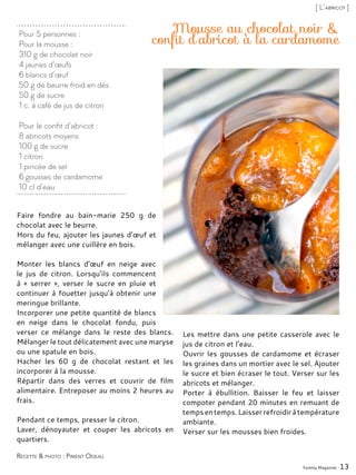 Pour 5 personnes :
Pour la mousse :
310 g de chocolat noir
4 jaunes d’œufs
6 blancs d’œuf
50 g de beurre froid en dés
50 g de sucre
1 c. à café de jus de citron
Pour le confit d’abricot :
8 abricots moyens
100 g de sucre
1 citron
1 pincée de sel
6 gousses de cardamome
10 cl d’eau
Mousse au chocolat noir &
confit d’abricot à la cardamome
Yummy Magazine 13
Recette & photo : Piment Oiseau
[ L’abricot ]
Faire fondre au bain-marie 250 g de
chocolat avec le beurre.
Hors du feu, ajouter les jaunes d’œuf et
mélanger avec une cuillère en bois.
Monter les blancs d’œuf en neige avec
le jus de citron. Lorsqu’ils commencent
à « serrer », verser le sucre en pluie et
continuer à fouetter jusqu’à obtenir une
meringue brillante.
Incorporer une petite quantité de blancs
en neige dans le chocolat fondu, puis
verser ce mélange dans le reste des blancs.
Mélanger le tout délicatement avec une maryse
ou une spatule en bois.
Hacher les 60 g de chocolat restant et les
incorporer à la mousse.
Répartir dans des verres et couvrir de film
alimentaire. Entreposer au moins 2 heures au
frais.
Pendant ce temps, presser le citron.
Laver, dénoyauter et couper les abricots en
quartiers.
Les mettre dans une petite casserole avec le
jus de citron et l’eau.
Ouvrir les gousses de cardamome et écraser
les graines dans un mortier avec le sel. Ajouter
le sucre et bien écraser le tout. Verser sur les
abricots et mélanger.
Porter à ébullition. Baisser le feu et laisser
compoter pendant 20 minutes en remuant de
tempsentemps.Laisserrefroidiràtempérature
ambiante.
Verser sur les mousses bien froides.
 