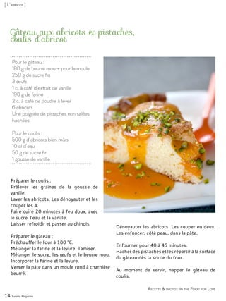 Pour le gâteau :
180 g de beurre mou + pour le moule
250 g de sucre fin
3 œufs
1 c. à café d’extrait de vanille
190 g de farine
2 c. à café de poudre à lever
6 abricots
Une poignée de pistaches non salées
hachées
Pour le coulis :
500 g d’abricots bien mûrs
10 cl d’eau
50 g de sucre fin
1 gousse de vanille
Gâteau aux abricots et pistaches,
coulis d’abricot
Préparer le coulis :
Prélever les graines de la gousse de
vanille.
Laver les abricots. Les dénoyauter et les
couper les 4.
Faire cuire 20 minutes à feu doux, avec
le sucre, l’eau et la vanille.
Laisser refroidir et passer au chinois.
Préparer le gâteau :
Préchauffer le four à 180 °C.
Mélanger la farine et la levure. Tamiser.
Mélanger le sucre, les œufs et le beurre mou.
Incorporer la farine et la levure.
Verser la pâte dans un moule rond à charnière
beurré.
Dénoyauter les abricots. Les couper en deux.
Les enfoncer, côté peau, dans la pâte.
Enfourner pour 40 à 45 minutes.
Hacher des pistaches et les répartir à la surface
du gâteau dès la sortie du four.
Au moment de servir, napper le gâteau de
coulis.
14 Yummy Magazine
Recette & photo : In the Food for Love
[ L’abricot ]
 