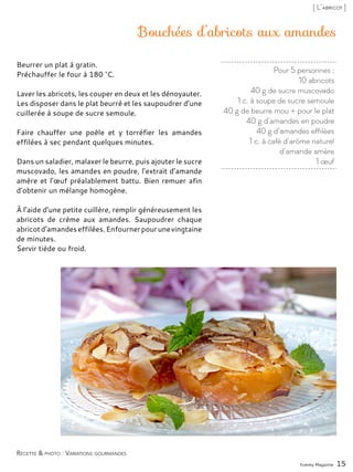 Pour 5 personnes :
10 abricots
40 g de sucre muscovado
1 c. à soupe de sucre semoule
40 g de beurre mou + pour le plat
40 g d’amandes en poudre
40 g d’amandes effilées
1 c. à café d’arôme naturel
d’amande amère
1 œuf
Bouchées d’abricots aux amandes
Beurrer un plat à gratin.
Préchauffer le four à 180 °C.
Laver les abricots, les couper en deux et les dénoyauter.
Les disposer dans le plat beurré et les saupoudrer d’une
cuillerée à soupe de sucre semoule.
Faire chauffer une poêle et y torréfier les amandes
effilées à sec pendant quelques minutes.
Dans un saladier, malaxer le beurre, puis ajouter le sucre
muscovado, les amandes en poudre, l’extrait d’amande
amère et l’œuf préalablement battu. Bien remuer afin
d’obtenir un mélange homogène.
À l’aide d’une petite cuillère, remplir généreusement les
abricots de crème aux amandes. Saupoudrer chaque
abricotd’amandeseffilées.Enfournerpourunevingtaine
de minutes.
Servir tiède ou froid.
Yummy Magazine 15
Recette & photo : Variations gourmandes
[ L’abricot ]
 