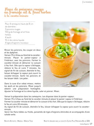 Recette réalisée avec la cocotte Clipso Plus Précision 8L de SEB
Pour 4 ramequins hauts de 8 cm
de diamètre :
3 poivrons rouges
150 g de fromage ail et fines
herbes
4 œufs
10 cl de crème liquide
4 tiges d’oignons nouveaux
Flans de poivrons rouges
au fromage ail & fines herbes
Rincer les poivrons, les couper en deux
et les épépiner.
Versez 75 cl d’eau au fond de la cocotte-
minute. Placer le panier-vapeur à
l’intérieur, avec les poivrons. Fermer la
cocotte-minute et démarrer la cuisson
à feu fort. Dès que la vapeur s’échappe,
réduire le feu et cuire 7 minutes. Au
signal de fin de cuisson, éteindre le feu,
laisser échapper la vapeur puis ouvrir la
cocotte-minute. Sortir les poivrons et
les laisser tiédir. Les peler.
Dans la cuve d’un robot mixeur, mettre
les œufs et les poivrons. Mixer jusqu’à
obtenir une préparation homogène.
Ajouter le fromage et la crème liquide, saler et poivrer. Mixer.
Verser la préparation dans les ramequins. Les disposer dans le panier-vapeur.
Versez 75 cl d’eau au fond de la cocotte-minute et placer le panier-vapeur à l’intérieur.
Fermer la cocotte-minute et démarrer la cuisson à feu fort. Dès que la vapeur s’échappe, réduire
le feu et cuire 20 minutes.
Au signal de fin de cuisson, éteindre le feu, laisser échapper la vapeur puis ouvrir la cocotte-
minute.
Servir les flans tièdes ou froids, parsemés de tiges d’oignons émincées et accompagnés d’une
salade verte.
Yummy Magazine 17
Recette & photo : Marcia - Marcia Tack
[ Le poivron ]
à la cocotte-minute
 