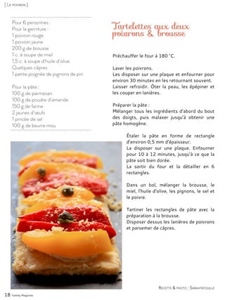 Pour 6 personnes :
Pour la garniture :
1 poivron rouge
1 poivron jaune
200 g de brousse
1 c. à soupe de miel
1,5 c. à soupe d’huile d’olive
Quelques câpres
1 petite poignée de pignons de pin
Pour la pâte :
100 g de parmesan
100 g de poudre d’amande
150 g de farine
2 jaunes d’œufs
1 pincée de sel
100 g de beurre mou
Tartelettes aux deux
poivrons & brousse
Préchauffer le four à 180 °C.
Laver les poivrons.
Les disposer sur une plaque et enfourner pour
environ 30 minutes en les retournant souvent.
Laisser refroidir. Ôter la peau, les épépiner et
les couper en lanières.
Préparer la pâte :
Mélanger tous les ingrédients d’abord du bout
des doigts, puis malaxer jusqu’à obtenir une
pâte homogène.
Étaler la pâte en forme de rectangle
d’environ 0,5 mm d’épaisseur.
La disposer sur une plaque. Enfourner
pour 10 à 12 minutes, jusqu’à ce que la
pâte soit bien dorée.
La sortir du four et la détailler en 6
rectangles.
Dans un bol, mélanger la brousse, le
miel, l’huile d’olive, les pignons, le sel et
le poivre.
Tartiner les rectangles de pâte avec la
préparation à la brousse.
Disposer dessus les lanières de poivrons
et parsemer de câpres.
18 Yummy Magazine
Recette & photo : Sarahtatouille
[ Le poivron ]
 