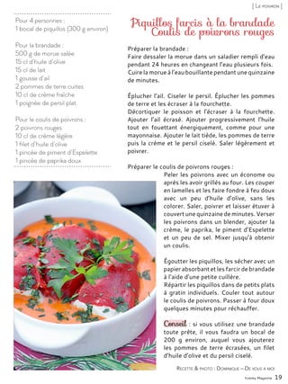 Pour 4 personnes :
1 bocal de piquillos (300 g environ)
Pour la brandade :
500 g de morue salée
15 cl d’huile d’olive
15 cl de lait
1 gousse d’ail
2 pommes de terre cuites
10 cl de crème fraîche
1 poignée de persil plat
Pour le coulis de poivrons :
2 poivrons rouges
10 cl de crème légère
1 filet d’huile d’olive
1 pincée de piment d’Espelette
1 pincée de paprika doux
Piquillos farcis à la brandade
Coulis de poivrons rouges
Préparer la brandade :
Faire dessaler la morue dans un saladier rempli d’eau
pendant 24 heures en changeant l’eau plusieurs fois.
Cuire la morue à l’eau bouillante pendant une quinzaine
de minutes.
Éplucher l’ail. Ciseler le persil. Éplucher les pommes
de terre et les écraser à la fourchette.
Décortiquer le poisson et l’écraser à la fourchette.
Ajouter l’ail écrasé. Ajouter progressivement l’huile
tout en fouettant énergiquement, comme pour une
mayonnaise. Ajouter le lait tiède, les pommes de terre
puis la crème et le persil ciselé. Saler légèrement et
poivrer.
Préparer le coulis de poivrons rouges :
Peler les poivrons avec un économe ou
après les avoir grillés au four. Les couper
en lamelles et les faire fondre à feu doux
avec un peu d’huile d’olive, sans les
colorer. Saler, poivrer et laisser étuver à
couvert une quinzaine de minutes. Verser
les poivrons dans un blender, ajouter la
crème, le paprika, le piment d’Espelette
et un peu de sel. Mixer jusqu’à obtenir
un coulis.
Égoutter les piquillos, les sécher avec un
papierabsorbant et les farcir de brandade
à l’aide d’une petite cuillère.
Répartir les piquillos dans de petits plats
à gratin individuels. Couler tout autour
le coulis de poivrons. Passer à four doux
quelques minutes pour réchauffer.
Conseil : si vous utilisez une brandade
toute prête, il vous faudra un bocal de
200 g environ, auquel vous ajouterez
les pommes de terre écrasées, un filet
d’huile d’olive et du persil ciselé.
Yummy Magazine 19
Recette & photo : Dominique – De vous à moi
[ Le poivron ]
 