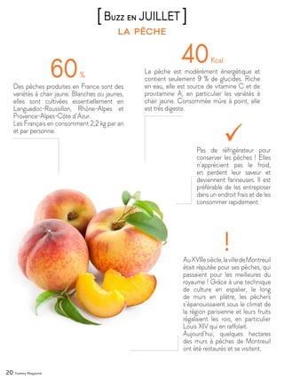 20 Yummy Magazine
la pêche
[Buzz en JUILLET ]
60%
Des pêches produites en France sont des
variétés à chair jaune. Blanches ou jaunes,
elles sont cultivées essentiellement en
Languedoc-Roussillon, Rhône-Alpes et
Provence-Alpes-Côte d’Azur.
Les Français en consomment 2,2 kg par an
et par personne.
40Kcal
La pêche est modérément énergétique et
contient seulement 9 % de glucides. Riche
en eau, elle est source de vitamine C et de
provitamine A, en particulier les variétés à
chair jaune. Consommée mûre à point, elle
est très digeste.
AuXVIIesiècle,lavilledeMontreuil
était réputée pour ses pêches, qui
passaient pour les meilleures du
royaume ! Grâce à une technique
de culture en espalier, le long
de murs en plâtre, les pêchers
s’épanouissaient sous le climat de
la région parisienne et leurs fruits
régalaient les rois, en particulier
Louis XIV qui en raffolait.
Aujourd’hui, quelques hectares
des murs à pêches de Montreuil
ont été restaurés et se visitent.
!
Pas de réfrigérateur pour
conserver les pêches ! Elles
n’apprécient pas le froid,
en perdent leur saveur et
deviennent farineuses. Il est
préférable de les entreposer
dans un endroit frais et de les
consommer rapidement.
 