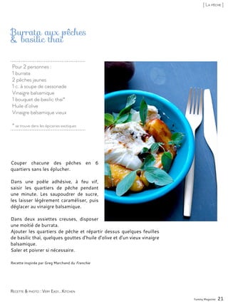 Pour 2 personnes :
1 burrata
2 pêches jaunes
1 c. à soupe de cassonade
Vinaigre balsamique
1 bouquet de basilic thaï*
Huile d’olive
Vinaigre balsamique vieux
* se trouve dans les épiceries exotiques
Burrata aux pêches
& basilic thaï
Couper chacune des pêches en 6
quartiers sans les éplucher.
Dans une poêle adhésive, à feu vif,
saisir les quartiers de pêche pendant
une minute. Les saupoudrer de sucre,
les laisser légèrement caraméliser, puis
déglacer au vinaigre balsamique.
Dans deux assiettes creuses, disposer
une moitié de burrata.
Ajouter les quartiers de pêche et répartir dessus quelques feuilles
de basilic thaï, quelques gouttes d’huile d’olive et d’un vieux vinaigre
balsamique.
Saler et poivrer si nécessaire.
Recette inspirée par Greg Marchand du Frenchie
Yummy Magazine 21
Recette & photo : Very Easy...Kitchen
[ La pêche ]
 