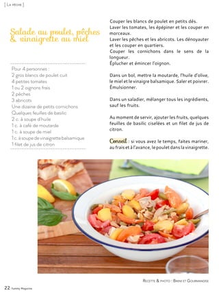 Pour 4 personnes :
2 gros blancs de poulet cuit
4 petites tomates
1 ou 2 oignons frais
2 pêches
3 abricots
Une dizaine de petits cornichons
Quelques feuilles de basilic
2 c. à soupe d’huile
1 c. à café de moutarde
1 c. à soupe de miel
1c.àsoupedevinaigrettebalsamique
1 filet de jus de citron
Salade au poulet, pêches
& vinaigrette au miel
Couper les blancs de poulet en petits dés.
Laver les tomates, les épépiner et les couper en
morceaux.
Laver les pêches et les abricots. Les dénoyauter
et les couper en quartiers.
Couper les cornichons dans le sens de la
longueur.
Éplucher et émincer l’oignon.
Dans un bol, mettre la moutarde, l’huile d’olive,
le miel et le vinaigre balsamique. Saler et poivrer.
Émulsionner.
Dans un saladier, mélanger tous les ingrédients,
sauf les fruits.
Au moment de servir, ajouter les fruits, quelques
feuilles de basilic ciselées et un filet de jus de
citron.
Conseil : si vous avez le temps, faites mariner,
au frais et à l’avance, le poulet dans la vinaigrette.
22 Yummy Magazine
Recette & photo : Bikini et Gourmandise
[ La pêche ]
 