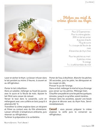Pour 2/3 personnes :
Pour la crème glacée :
300 ml de lait entier
4 jaunes d’œufs
75 g de sucre
1 c. à soupe de fécule de
maïs
4 branches de thym frais
Pour les pêches au miel :
2 pêches mûres
½ orange
1 c. à café bombée de miel
Pêches au miel &
crème glacée au thym
Laver et sécher le thym. Le laisser infuser dans
le lait pendant au moins 3 heures, à couvert et
au réfrigérateur.
Porter le lait à ébullition.
Dans un saladier, mélanger au fouet les jaunes
avec le sucre et la fécule de maïs. Ajouter le
lait filtré sans cesser de remuer.
Verser le tout dans la casserole, cuire en
mélangeant avec une cuillère en bois jusqu’à à
atteindre 82 °C.
Transférer la crème anglaise dans un récipient
et filmer au contact avec du film alimentaire.
Laisser refroidir à température ambiante, puis
réserver au réfrigérateur.
Turbiner la préparation à la sorbetière.
Porter de l’eau à ébullition. Blanchir les pêches
30 secondes, puis les peler, les dénoyauter et
les couper en dés.
Presser le jus de l’orange.
Dans un bol, mélanger le miel et le jus d’orange
puis verser sur les pêches. Mélanger bien.
Chaufferunepoêleetcuirelespêchesquelques
minutes, jusqu’à ce qu’elles soient tendres.
Dresser dans les assiettes, ajouter une boule
de glace et décorer avec du thym frais. Servir
immédiatement.
Conseil : vous pouvez préparer la crème
anglaise la veille puis la conserver au
réfrigérateur.
Yummy Magazine 23
Recette & photo : That’s Amore !
[ La pêche ]
 