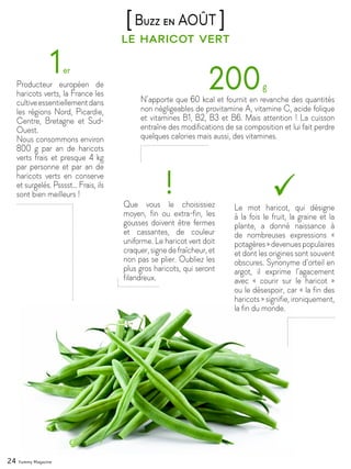 24 Yummy Magazine
le haricot vert
[Buzz en AOÛT ]
1er
Producteur européen de
haricots verts, la France les
cultiveessentiellementdans
les régions Nord, Picardie,
Centre, Bretagne et Sud-
Ouest.
Nous consommons environ
800 g par an de haricots
verts frais et presque 4 kg
par personne et par an de
haricots verts en conserve
et surgelés. Psssst… Frais, ils
sont bien meilleurs !
200g
N’apporte que 60 kcal et fournit en revanche des quantités
non négligeables de provitamine A, vitamine C, acide folique
et vitamines B1, B2, B3 et B6. Mais attention ! La cuisson
entraîne des modifications de sa composition et lui fait perdre
quelques calories mais aussi, des vitamines.
Le mot haricot, qui désigne
à la fois le fruit, la graine et la
plante, a donné naissance à
de nombreuses expressions «
potagères»devenuespopulaires
et dont les origines sont souvent
obscures. Synonyme d’orteil en
argot, il exprime l’agacement
avec « courir sur le haricot »
ou le désespoir, car « la fin des
haricots » signifie, ironiquement,
la fin du monde.
!Que vous le choisissiez
moyen, fin ou extra-fin, les
gousses doivent être fermes
et cassantes, de couleur
uniforme. Le haricot vert doit
craquer,signedefraîcheur,et
non pas se plier. Oubliez les
plus gros haricots, qui seront
filandreux.
 