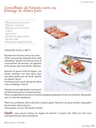 350 g de haricots verts frais
200 g de chèvre frais
300 g de coulis de tomate
1 oignon
1 gousse d’ail
1 poignée de pignons de pin
Parmesan râpé
6 plaques de lasagnes fraîches
Cannellonis de haricots verts au
fromage de chèvre frais
Préchauffer le four à 180 °C.
Équeuter les haricots verts et les laver.
Porter une grande casserole d’eau salée
à ébullition. Ajouter les haricots verts et
cuire pendant 10 minutes. Les égoutter
et les passer sous l’eau froide. Réserver.
Éplucher la gousse d’ail et l’oignon. Les
hacher finement. Les faire dorer dans
une petite poêle avec de l’huile. Ajouter
les pignons de pin.
Transvaser dans un bol. Ajouter le chèvre
frais et mélanger. Poivrer.
Prendreunrectangledepâte.Lerecouvrir
de chèvre frais avec un couteau à tartiner.
Placerunfagotdeharicotsverts.Enroulerlaplaquedepâtepourformeruncannelloni.Renouveler
avec le reste des ingrédients.
Placer les cannellonis côte à côte dans un plat à gratin. Recouvrir de sauce tomate. Saupoudrer
de parmesan râpé et poivrer.
Faire gratiner au four 30 minutes environ.
Conseil : vous pouvez réaliser les fagots de haricots à l’avance afin d’être sûr d’en avoir
suffisamment pour les 6 cannellonis.
Yummy Magazine 25
Recette & photo : Chef Nini
[ Le haricot vert ]
 