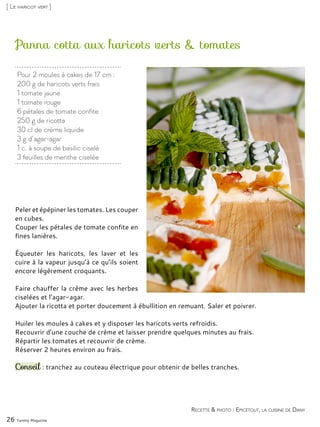 Pour 2 moules à cakes de 17 cm :
200 g de haricots verts frais
1 tomate jaune
1 tomate rouge
6 pétales de tomate confite
250 g de ricotta
30 cl de crème liquide
3 g d’agar-agar
1 c. à soupe de basilic ciselé
3 feuilles de menthe ciselée
Panna cotta aux haricots verts & tomates
Peler et épépiner les tomates. Les couper
en cubes.
Couper les pétales de tomate confite en
fines lanières.
Équeuter les haricots, les laver et les
cuire à la vapeur jusqu’à ce qu’ils soient
encore légèrement croquants.
Faire chauffer la crème avec les herbes
ciselées et l’agar-agar.
Ajouter la ricotta et porter doucement à ébullition en remuant. Saler et poivrer.
Huiler les moules à cakes et y disposer les haricots verts refroidis.
Recouvrir d’une couche de crème et laisser prendre quelques minutes au frais.
Répartir les tomates et recouvrir de crème.
Réserver 2 heures environ au frais.
Conseil : tranchez au couteau électrique pour obtenir de belles tranches.
26 Yummy Magazine
Recette & photo : Epicétout, la cuisine de Dany
[ Le haricot vert ]
 