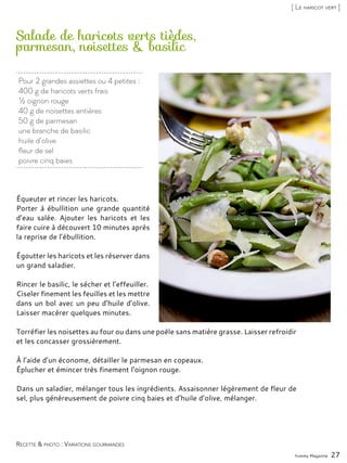 Pour 2 grandes assiettes ou 4 petites :
400 g de haricots verts frais
½ oignon rouge
40 g de noisettes entières
50 g de parmesan
une branche de basilic
huile d’olive
fleur de sel
poivre cinq baies
Salade de haricots verts tièdes,
parmesan, noisettes & basilic
Équeuter et rincer les haricots.
Porter à ébullition une grande quantité
d’eau salée. Ajouter les haricots et les
faire cuire à découvert 10 minutes après
la reprise de l’ébullition.
Égoutter les haricots et les réserver dans
un grand saladier.
Rincer le basilic, le sécher et l’effeuiller.
Ciseler finement les feuilles et les mettre
dans un bol avec un peu d’huile d’olive.
Laisser macérer quelques minutes.
Torréfier les noisettes au four ou dans une poêle sans matière grasse. Laisser refroidir
et les concasser grossièrement.
À l’aide d’un économe, détailler le parmesan en copeaux.
Éplucher et émincer très finement l’oignon rouge.
Dans un saladier, mélanger tous les ingrédients. Assaisonner légèrement de fleur de
sel, plus généreusement de poivre cinq baies et d’huile d’olive, mélanger.
Yummy Magazine 27
Recette & photo : Variations gourmandes
[ Le haricot vert ]
 