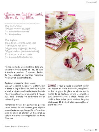 Pour les myrtilles :
100 g de myrtilles sauvages
1 c. à soupe de cassonade
1 c. à soupe d’eau
Pour la glace :
50 cl de lait fermenté ou lait ribot
1 citron jaune non traité
70 g de sirop d’agave (ou de miel)
30 g de miel (ou glucose déshydraté)
2 c. à soupe de lait en poudre
1 c. à soupe de fécule de maïs
Glaces au lait fermenté,
citron & myrtilles
Mettre la moitié des myrtilles dans une
casserole avec le sucre et l’eau et cuire
à feu doux pendant 10 minutes. Retirer
du feu et ajouter les myrtilles restantes.
Mélanger et laisser refroidir.
Zester et presser le citron jaune.
Dans un récipient, mélanger le lait fermenté,
le zeste et le jus de citron, le sirop d’agave,
le miel, le lait en poudre et la fécule de maïs.
Placer au réfrigérateur au moins 2 heures
puis faire prendre en sorbetière ou en
turbine à glace.
Remplir les moules à esquimaux de glace au
citron au tiers de leur hauteur, puis déposer
unecuilleréeàsoupedemyrtilles.Compléter
avec la glace et planter un bâtonnet au
centre. Réserver au congélateur au moins
2 heures.
Conseil : vous pouvez également servir
cette glace en boule. Pour cela, remplissez
un bac à glace de glace au citron sur la
moitié de sa hauteur, versez les myrtilles
puis complétez avec la glace. Passez une
cuillère dans le bac pour marbrer la glace
et réservez 10 à 15 minutes au congélateur
avant de servir.
Yummy Magazine 29
Recette & photo : Cuisine addict
[ La myrtille ]
 