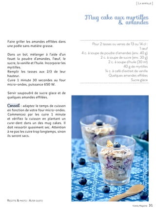Pour 2 tasses ou verres de 13 ou 14 cl :
1 œuf
4 c. à soupe de poudre d’amandes (env. 40 g)
2 c. à soupe de sucre (env. 30 g)
2 c. à soupe d’huile (30 ml)
40 g de myrtilles
¼ c. à café d’extrait de vanille
Quelques amandes effilées
Sucre glace
Mug cake aux myrtilles
& amandes
Faire griller les amandes effilées dans
une poêle sans matière grasse.
Dans un bol, mélanger à l’aide d’un
fouet la poudre d’amandes, l’œuf, le
sucre, la vanille et l’huile. Incorporer les
myrtilles.
Remplir les tasses aux 2/3 de leur
hauteur.
Cuire 1 minute 30 secondes au four
micro-ondes, puissance 650 W.
Servir saupoudré de sucre glace et de
quelques amandes effilées.
Conseil : adaptez le temps de cuisson
en fonction de votre four micro-ondes.
Commencez par les cuire 1 minute
et vérifiez la cuisson en plantant un
cure-dent dans un des mug cakes. Il
doit ressortir quasiment sec. Attention
à ne pas les cuire trop longtemps, sinon
ils seront secs.
Yummy Magazine 31
Recette & photo : Alter gusto
[ La myrtille ]
 