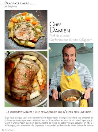 par Stéphanie
Rencontre avec...
32 Yummy Magazine
Prof de cuisine
Co-fondateur du site 750g.com
Chef
Damien
Si je vous dis que vous avez sûrement un descendant du digesteur dans vos placards de
cuisine, vous me regarderez certainement en écarquillant les yeux de surprise. Et pourtant…
C’est à Denis Papin que l’on doit l’ancêtre de notre cocotte-minute actuelle, en 1679 :
à l’époque, son invention – le digesteur – répondait au besoin de lutter contre la famine
La cocotte-minute : une sexagénaire qui n’a pas pris une ride !
©
 
