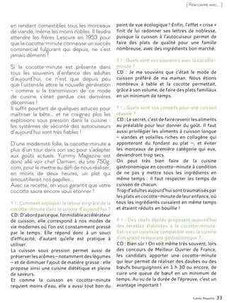 Yummy Magazine 33
[ Rencontre avec... ]
en rendant comestibles tous les morceaux
de viande, même les moins nobles. Il faudra
attendre les frères Lescure en 1953 pour
que la cocotte-minute connaisse un succès
commercial fulgurant qui depuis, ne s’est
jamais démenti !
Si la cocotte-minute est présente dans
tous les souvenirs d’enfance des adultes
d’aujourd’hui, ce n’est que depuis peu
que l’ustensile attire la nouvelle génération
– comme si la transmission de ce mode
de cuisine s’était perdue ces dernières
décennies !
Il suffit pourtant de quelques astuces pour
maîtriser la bête… et ne craignez plus les
explosions sous pression dans la cuisine :
les systèmes de sécurité des autocuiseurs
d’aujourd’hui sont très fiables !
D’une modernité folle, la cocotte-minute a
plus d’un tour dans son sac pour s’adapter
aux goûts actuels. Yummy Magazine est
donc allé voir chef Damien, du site 750g.
com, pour le mettre au défi de nous réaliser,
en moins de deux heures, un plat qui
émoustillerait nos papilles…
Avec sa recette, on vous garantit que votre
cocotte saura encore vous étonner !
Y ! : Comment expliquer le retour en grâce de la
cocotte-minute dans la cuisine d’aujourd’hui ?
CD:D’abordparceque,formidableaccélérateur
de cuisson, elle correspond à nos modes de
vie modernes où l'on est constamment pressé
par le temps. Elle répond donc à un souci
d’efficacité, d’autant qu’elle est pratique à
utiliser.
La cuisson sous pression permet aussi de
préserverlesarômes–notammentdeslégumes
– et de diminuer l’ajout de matière grasse : elle
propose ainsi une cuisine diététique et pleine
de saveurs.
Et comme la cuisson en cocotte-minute
requiert moins d’eau, elle a aussi tout bon du
point de vue écologique ! Enfin, l’effet « crise »
finit de lui redonner ses lettres de noblesse,
puisque la cuisson à l’autocuiseur permet de
faire des plats de qualité pour une famille
nombreuse, avec des ingrédients bon marché.
Y ! : Quels sont vos souvenirs avec la cocotte-
minute ?
CD : Je me souviens que c’était le mode de
cuisson préféré de ma maman. Nous étions
nombreux à table et la cocotte permettait,
grâce à son volume, de faire des plats familiaux
en un minimum de temps.
Y ! : Quels sont vos conseils pour une cuisson
réussie ?
CD : Le secret, c’est de faire revenir les aliments
au préalable pour leur donner du goût. Il faut
aussi privilégier les aliments à cuisson longue
– viandes et volailles riches en collagène qui
apporteront du fondant au plat –, et éviter
les morceaux de première catégorie qui eux,
deviendront trop secs.
On peut très bien faire de la cuisine
gastronomique en cocotte-minute à condition
de ne pas y mettre tous les ingrédients en
même temps : il faut respecter les temps de
cuisson de chacun.
Trop d’adultes aujourd’hui sont traumatisés par
les plats en cocotte-minute de leur enfance, où
tous les ingrédients cuisaient en même temps
et étaient réduits en bouillie !
Y ! : Des chefs étoilés proposent aujourd’hui
des recettes élaborées à la cocotte-minute.
Est-ce un ustensile compatible avec la cuisine
d’un grand restaurant gastronomique ?
CD : Bien sûr ! On voit même très souvent, lors
des concours de Meilleur Ouvrier de France,
les candidats apporter une cocotte-minute
qui leur permet de réaliser des daubes ou des
bœufs bourguignons en 1 h 30 ou encore, de
cuire une queue de bœuf en un minimum de
temps. Au vu de la durée de l’épreuve, c’est un
avantage important !
 