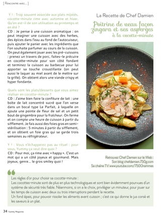34 Yummy Magazine
[ Rencontre avec... ]
Y ! : Trop souvent associée aux plats mijotés,
cocotte-minute rime avec automne et hiver.
Qu’en est-il de son utilisation au printemps et
en été ?
CD : Je pense à une cuisson aromatique : on
peut imaginer une cuisson avec des herbes,
des épices dans l’eau au fond de l’autocuiseur,
puis ajouter le panier avec les ingrédients que
l’on souhaite parfumer au cours de la cuisson.
On peut également jouer avec les pré-cuissons
: prenez un travers de porc, faites-le précuire
en cocotte-minute pour son côté fondant
et terminez la cuisson au barbecue pour lui
apporter sa touche croustillante (on peut
aussi le laquer au miel avant de le mettre sur
la grille). On obtient alors une viande crispy et
hyper fondante.
Quels sont les plats/desserts que vous aimez
réaliser en cocotte-minute ?
CD : J’aime bien faire la confiture de lait : une
boîte de lait concentré sucré que l’on verse
dans un bocal type Le Parfait, à laquelle on
ajoute une pointe de fleur de sel et un petit
bout de gingembre pour la fraîcheur. On ferme
et on compte une heure de cuisson à partir du
sifflement. Je fais aussi des foies gras en semi-
stérilisation : 5 minutes à partir du sifflement,
et on obtient un foie gras qui se garde trois
semaines au réfrigérateur.
Y ! : Vous n’échapperez pas au rituel : pour
vous, Yummy ça veut dire quoi ?
CD : Pour moi, ça rime avec « happy ». C’est un
mot qui a un côté joyeux et gourmand. Mais
joyeux, genre… le gros smiley quoi !
Les règles d’or pour choisir sa cocotte-minute :
Les cocottes-minute sont de plus en plus technologiques et sont bien évidemment pourvues d’un
système de sécurité très fiable. Néanmoins, si on a le choix, privilégier un minuteur, pour jouer sur
les temps de cuisson avec deux ou trois interruptions pendant la recette.
Un fond épais, pour pouvoir rissoler les aliments avant cuisson ; c’est ce qui donne le jus corsé et
les saveurs à un plat.
La Recette de Chef Damien
Poitrine de veau façon
zingara et ses asperges
à la cocotte-minute
Retrouvez Chef Damien sur le Web :
Son blog chefdamien.750g.com
Sa chaîne TV www.youtube.com/750Grammes
 