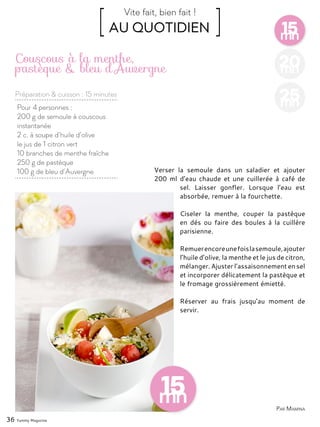 15mn
[ AU QUOTIDIEN ]Vite fait, bien fait !
Préparation & cuisson : 15 minutes
36 Yummy Magazine
20mn
25mnPour 4 personnes :
200 g de semoule à couscous
instantanée
2 c. à soupe d’huile d’olive
le jus de 1 citron vert
10 branches de menthe fraîche
250 g de pastèque
100 g de bleu d’Auvergne
Couscous à la menthe,
pastèque & bleu d’Auvergne
Verser la semoule dans un saladier et ajouter
200 ml d’eau chaude et une cuillerée à café de
sel. Laisser gonfler. Lorsque l’eau est
absorbée, remuer à la fourchette.
Ciseler la menthe, couper la pastèque
en dés ou faire des boules à la cuillère
parisienne.
Remuerencoreunefoislasemoule,ajouter
l’huile d’olive, la menthe et le jus de citron,
mélanger. Ajuster l’assaisonnement en sel
et incorporer délicatement la pastèque et
le fromage grossièrement émietté.
Réserver au frais jusqu’au moment de
servir.
Par Mamina
 