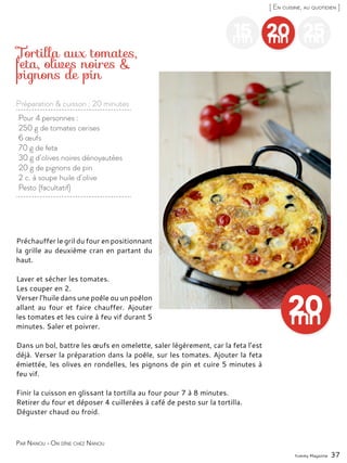 20mn
25mn
Préchauffer le gril du four en positionnant
la grille au deuxième cran en partant du
haut.
Laver et sécher les tomates.
Les couper en 2.
Verser l’huile dans une poêle ou un poêlon
allant au four et faire chauffer. Ajouter
les tomates et les cuire à feu vif durant 5
minutes. Saler et poivrer.
Dans un bol, battre les œufs en omelette, saler légèrement, car la feta l’est
déjà. Verser la préparation dans la poêle, sur les tomates. Ajouter la feta
émiettée, les olives en rondelles, les pignons de pin et cuire 5 minutes à
feu vif.
Finir la cuisson en glissant la tortilla au four pour 7 à 8 minutes.
Retirer du four et déposer 4 cuillerées à café de pesto sur la tortilla.
Déguster chaud ou froid.
Préparation & cuisson : 20 minutes
Yummy Magazine 37
[ En cuisine, au quotidien ]
15mn
Pour 4 personnes :
250 g de tomates cerises
6 œufs
70 g de feta
30 g d’olives noires dénoyautées
20 g de pignons de pin
2 c. à soupe huile d’olive
Pesto (facultatif)
Tortilla aux tomates,
feta, olives noires &
pignons de pin
Par Nanou - On dîne chez Nanou
 
