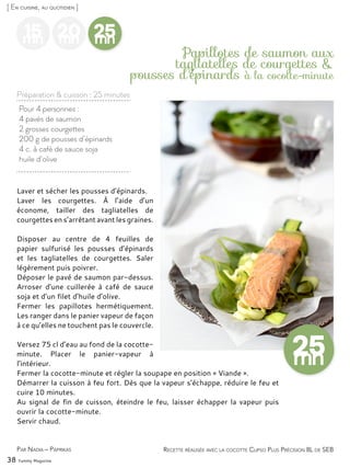 38 Yummy Magazine
Pour 4 personnes :
4 pavés de saumon
2 grosses courgettes
200 g de pousses d’épinards
4 c. à café de sauce soja
huile d’olive
Papillotes de saumon aux
tagliatelles de courgettes &
pousses d’épinards à la cocotte-minute
Laver et sécher les pousses d’épinards.
Laver les courgettes. À l’aide d’un
économe, tailler des tagliatelles de
courgettes en s’arrêtant avant les graines.
Disposer au centre de 4 feuilles de
papier sulfurisé les pousses d’épinards
et les tagliatelles de courgettes. Saler
légèrement puis poivrer.
Déposer le pavé de saumon par-dessus.
Arroser d’une cuillerée à café de sauce
soja et d’un filet d’huile d’olive.
Fermer les papillotes hermétiquement.
Les ranger dans le panier vapeur de façon
à ce qu’elles ne touchent pas le couvercle.
Versez 75 cl d’eau au fond de la cocotte-
minute. Placer le panier-vapeur à
l’intérieur.
Fermer la cocotte-minute et régler la soupape en position « Viande ».
Démarrer la cuisson à feu fort. Dès que la vapeur s’échappe, réduire le feu et
cuire 10 minutes.
Au signal de fin de cuisson, éteindre le feu, laisser échapper la vapeur puis
ouvrir la cocotte-minute.
Servir chaud.
Par Nadia – Paprikas
[ En cuisine, au quotidien ]
Préparation & cuisson : 25 minutes
Recette réalisée avec la cocotte Clipso Plus Précision 8L de SEB
15mn
20mn
25mn
 