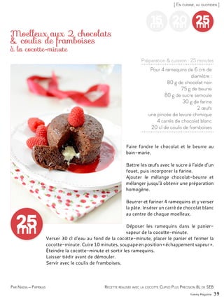 Yummy Magazine 39
[ En cuisine, au quotidien ]
15mn
20mn
25mn
Pour 4 ramequins de 6 cm de
diamètre :
80 g de chocolat noir
75 g de beurre
80 g de sucre semoule
30 g de farine
2 œufs
une pincée de levure chimique
4 carrés de chocolat blanc
20 cl de coulis de framboises
Moelleux aux 2 chocolats
& coulis de framboises
Faire fondre le chocolat et le beurre au
bain-marie.
Battre les œufs avec le sucre à l’aide d’un
fouet, puis incorporer la farine.
Ajouter le mélange chocolat-beurre et
mélanger jusqu’à obtenir une préparation
homogène.
Beurrer et fariner 4 ramequins et y verser
la pâte. Insérer un carré de chocolat blanc
au centre de chaque moelleux.
Déposer les ramequins dans le panier-
vapeur de la cocotte-minute.
Verser 30 cl d’eau au fond de la cocotte-minute, placer le panier et fermer la
cocotte-minute. Cuire 10 minutes, soupape en position « échappement vapeur ».
Éteindre la cocotte-minute et sortir les ramequins.
Laisser tiédir avant de démouler.
Servir avec le coulis de framboises.
Par Nadia – Paprikas
Préparation & cuisson : 25 minutes
Recette réalisée avec la cocotte Clipso Plus Précision 8L de SEB
à la cocotte-minute
 
