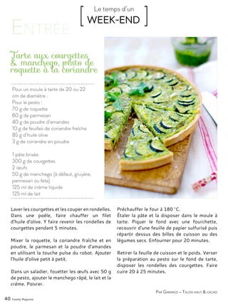 Par Garance – Talon haut & cacao
Pour un moule à tarte de 20 ou 22
cm de diamètre :
Pour le pesto :
70 g de roquette
60 g de parmesan
40 g de poudre d’amandes
10 g de feuilles de coriandre fraîche
85 g d’huile olive
3 g de coriandre en poudre
1 pâte brisée
300 g de courgettes
2 œufs
50 g de manchego (à défaut, gruyère,
parmesan ou feta)
125 ml de crème liquide
125 ml de lait
Tarte aux courgettes
& manchego, pesto de
roquette à la coriandre
Laver les courgettes et les couper en rondelles.
Dans une poêle, faire chauffer un filet
d’huile d’olive. Y faire revenir les rondelles de
courgettes pendant 5 minutes.
Mixer la roquette, la coriandre fraîche et en
poudre, le parmesan et la poudre d’amandes
en utilisant la touche pulse du robot. Ajouter
l’huile d’olive petit à petit.
Dans un saladier, fouetter les œufs avec 50 g
de pesto, ajouter le manchego râpé, le lait et la
crème. Poivrer.
Préchauffer le four à 180 °C.
Étaler la pâte et la disposer dans le moule à
tarte. Piquer le fond avec une fourchette,
recouvrir d’une feuille de papier sulfurisé puis
répartir dessus des billes de cuisson ou des
légumes secs. Enfourner pour 20 minutes.
Retirer la feuille de cuisson et le poids. Verser
la préparation au pesto sur le fond de tarte,
disposer les rondelles des courgettes. Faire
cuire 20 à 25 minutes.
40 Yummy Magazine
[ WEEK-END ]Le temps d’un
 