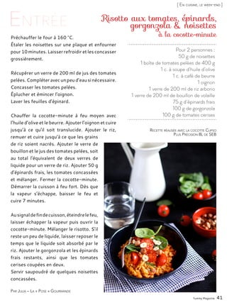 Yummy Magazine 41
[ En cuisine, le week-end ]
Pour 2 personnes :
50 g de noisettes
1 boîte de tomates pelées de 400 g
1 c. à soupe d’huile d’olive
1 c. à café de beurre
1 oignon
1 verre de 200 ml de riz arborio
1 verre de 200 ml de bouillon de volaille
75 g d’épinards frais
100 g de gorgonzola
100 g de tomates cerises
Risotto aux tomates, épinards,
gorgonzola & noisettes
Préchauffer le four à 160 °C.
Étaler les noisettes sur une plaque et enfourner
pour 10 minutes. Laisser refroidir et les concasser
grossièrement.
Récupérer un verre de 200 ml de jus des tomates
pelées. Compléter avec un peu d’eau si nécessaire.
Concasser les tomates pelées.
Éplucher et émincer l’oignon.
Laver les feuilles d’épinard.
Chauffer la cocotte-minute à feu moyen avec
l’huile d’olive et le beurre. Ajouter l’oignon et cuire
jusqu’à ce qu’il soit translucide. Ajouter le riz,
remuer et cuire jusqu’à ce que les grains
de riz soient nacrés. Ajouter le verre de
bouillon et le jus des tomates pelées, soit
au total l’équivalent de deux verres de
liquide pour un verre de riz. Ajouter 50 g
d’épinards frais, les tomates concassées
et mélanger. Fermer la cocotte-minute.
Démarrer la cuisson à feu fort. Dès que
la vapeur s’échappe, baisser le feu et
cuire 7 minutes.
Ausignaldefindecuisson,éteindrelefeu,
laisser échapper la vapeur puis ouvrir la
cocotte-minute. Mélanger le risotto. S’il
reste un peu de liquide, laisser reposer le
temps que le liquide soit absorbé par le
riz. Ajouter le gorgonzola et les épinards
frais restants, ainsi que les tomates
cerises coupées en deux.
Servir saupoudré de quelques noisettes
concassées.
Par Julia – La « Pose » Gourmande
Recette réalisée avec la cocotte Clipso
Plus Précision 8L de SEB
à la cocotte-minute
 