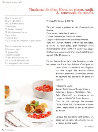 [ En cuisine, le week-end ]
Pour 4 personnes :
Pour les boulettes :
400 g de thon blanc
2 échalotes
10 feuilles de basilic
¼ de citron confit au sel
1 œuf entier
1 blanc d’œuf
4 c. à soupe de chapelure + pour paner
Pour la concassée de tomate :
2 tomates mûres
½ gousse d’ail
1 petite échalote
¼ de citron confit au sel
4 c. à soupe d’huile d’olive
1 c. à soupe d’huile d’olive
Boulettes de thon blanc au citron confit
& concassée de tomate
Préchauffer le four à 230 °C.
Parer et couper le poisson en dés d’environ 4 mm
de côté.
Éplucher et ciseler les échalotes.
Ciseler finement les feuilles de basilic.
Couper le citron confit en très fines lamelles.
Dans un saladier, mettre le thon, les échalotes,
le basilic et l’œuf battu. Bien mélanger avant
d’incorporer le citron confit et 4 cuillerées à soupe
de chapelure. Assaisonner d’un peu de sel et laisser
reposer 10 à 15 minutes.
Former des boulettes de la taille d’une grosse noix,
les passer une à une dans le blanc d’œuf puis les
rouler dans la chapelure. Les disposer
sur une plaque, les arroser d’huile
d’olive et enfourner 15 minutes environ
en tournant les boulettes en cours de
cuisson.
Préparer la sauce :
Couper le citron confit en petits dés.
Éplucher et émincer l’échalote et l’ail.
Peler (facultatif) les tomates et les
couper en dés de 5 à 6 mm de côté.
Dans un bol, mélanger les tomates,
l’huile d’olive, l’ail, l’échalote et le citron
confit. Assaisonner de sel et de poivre
du moulin.
Lorsque les boulettes sont dorées, les
poser sur un papier absorbant avant de
les servir avec la sauce.
42 Yummy Magazine
Par Mamina
 
