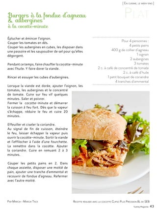 Yummy Magazine 43
[ En cuisine, le week-end ]
Par Marcia - Marcia Tack
Pour 4 personnes :
4 petits pains
400 g de collier d’agneau
1 oignon
2 aubergines
3 tomates
2 c. à café de concentré de tomate
2 c. à café d’huile
1 petit bouquet de coriandre
4 tranches d’emmental
Burgers à la fondue d’agneau
& aubergines
Éplucher et émincer l’oignon.
Couper les tomates en dés.
Couper les aubergines en cubes, les disposer dans
une passoire et les saupoudrer de sel pour qu’elles
dégorgent.
Pendant ce temps, faire chauffer la cocotte-minute
avec l’huile. Y faire dorer la viande.
Rincer et essuyer les cubes d’aubergines.
Lorsque la viande est dorée, ajouter l’oignon, les
tomates, les aubergines et le concentré
de tomate. Cuire sur feu vif quelques
minutes. Saler et poivrer.
Fermer la cocotte-minute et démarrer
la cuisson à feu fort. Dès que la vapeur
s’échappe, réduire le feu et cuire 20
minutes.
Effeuiller et ciseler la coriandre.
Au signal de fin de cuisson, éteindre
le feu, laisser échapper la vapeur puis
ouvrir la cocotte-minute. Sortir la viande
et l’effilocher à l’aide d’une fourchette.
La remettre dans la cocotte. Ajouter
la coriandre. Cuire en remuant 2 à 3
minutes.
Couper les petits pains en 2. Dans
chaque assiette, disposer une moitié de
pain, ajouter une tranche d’emmental et
recouvrir de fondue d’agneau. Refermer
avec l’autre moitié.
Recette réalisée avec la cocotte Clipso Plus Précision 8L de SEB
à la cocotte-minute
 