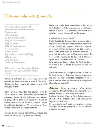 Verser le lait dans une casserole, ajouter la
menthe et faire chauffer le tout à feu doux.
Retirer du feu, couvrir et laisser infuser 30
minutes. Filtrer.
Dans un bol, fouetter les jaunes avec le
sucre. Ajouter la fécule de maïs et fouetter de
nouveau. Verser le lait, mélanger puis verser
la préparation dans une casserole. Cuire la
crème sans cesser de fouetter, jusqu’à ce que
le mélange épaississe. Verser dans un bol,
filmer au contact et laisser refroidir.
À l’aide d’une cuillère parisienne, prélever des
billes de melon (400 g de chair au total).
Dans une poêle, faire caraméliser à feu vif le
miel, le rhum et le beurre. Ajouter les billes de
melon et cuire 1 à 2 minutes, en veillant à ce
qu’elles restent bien entières. Réserver.
Préchauffer le four à 180°C.
Étaler la pâte. La disposer dans le moule à tarte
et piquer le fond avec une fourchette. Recouvrir
d’une feuille de papier sulfurisé, répartir
dessus des billes de cuisson ou des légumes
secs. Enfourner pour 25 minutes environ : la
pâte doit être dorée et suffisamment cuite. Si
nécessaire, poursuivre la cuisson 5 minutes
après avoir retiré les billes de cuisson.
À la sortie du four, enduire le fond de tarte
de blanc d’œuf à l’aide d’un pinceau. Laisser
refroidir.
Sortir la crème du réfrigérateur et l’étaler sur
le fond de tarte. Disposer harmonieusement
les billes de melon froides. Décorer avec des
pistaches hachées, de la menthe et un peu de
chantilly par exemple.
Astuces : filmer au contact, c’est-à-dire
déposer du film alimentaire directement sur la
crème, évitera la formation d’une peau.
Enduire de blanc d’œuf le fond de tarte encore
chaud sert à l’imperméabiliser et ainsi garder
la pâte croustillante.
Si votre poêle n’est pas assez grande, rôtir en
deux fois les billes de melon. Il faut les remuer
très délicatement.
Tarte au melon rôti & menthe
46 Yummy Magazine
[ En cuisine, le week-end ]
Pour une tarte de 22 cm ou 6
tartelettes de 10 cm de diamètre :
1 pâte sablée
400 ml de lait
10 g de menthe fraîche
60 g de sucre semoule
40 g de farine
20 g de fécule de maïs
4 jaunes d’œufs
1 blanc d’œuf
1 gros melon charentais (800 g)
20 g de miel
20 g de beurre
30 ml de rhum ambré
Décoration : chantilly maison, 20 g de
pistaches non salées, menthe fraîche
ciselée
Par Garance – Talon haut & cacao
 