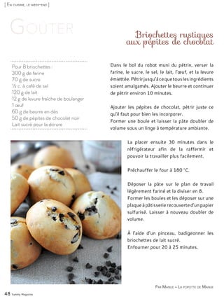 [ En cuisine, le week-end ]
Pour 8 briochettes :
300 g de farine
70 g de sucre
½ c. à café de sel
120 g de lait
12 g de levure fraîche de boulanger
1 œuf
60 g de beurre en dés
50 g de pépites de chocolat noir
Lait sucré pour la dorure
Briochettes rustiques
aux pépites de chocolat
Dans le bol du robot muni du pétrin, verser la
farine, le sucre, le sel, le lait, l’œuf, et la levure
émiettée.Pétrirjusqu’àcequetouslesingrédients
soient amalgamés. Ajouter le beurre et continuer
de pétrir environ 10 minutes.
Ajouter les pépites de chocolat, pétrir juste ce
qu’il faut pour bien les incorporer.
Former une boule et laisser la pâte doubler de
volume sous un linge à température ambiante.
La placer ensuite 30 minutes dans le
réfrigérateur afin de la raffermir et
pouvoir la travailler plus facilement.
Préchauffer le four à 180 °C.
Déposer la pâte sur le plan de travail
légèrement fariné et la diviser en 8.
Former les boules et les déposer sur une
plaqueàpâtisserierecouverted’unpapier
sulfurisé. Laisser à nouveau doubler de
volume.
À l’aide d’un pinceau, badigeonner les
briochettes de lait sucré.
Enfourner pour 20 à 25 minutes.
48 Yummy Magazine
Par Manue – La popotte de Manue
 