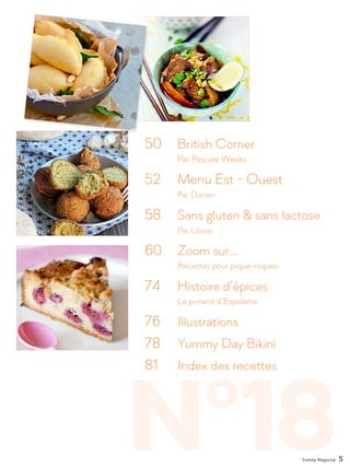 N°18
50 	 British Corner
		 Par Pascale Weeks
52		 Menu Est - Ouest
		Par Dorian
58 	 Sans gluten & sans lactose
		Par Liloue
60 	 Zoom sur...
		 Recettes pour pique-niques
74 	 Histoire d’épices
		 Le piment d’Espelette
76 	 Illustrations
78 	 Yummy Day Bikini
81 	 Index des recettes
Yummy Magazine 5
 
