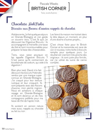 50 Yummy Magazine
[ BRITISH CORNER ]Pascale Weeks
Adolescente,j’aifaitquelquesséjours
en Grande-Bretagne et j’en garde
un souvenir ému. C’est là que j’ai
découvert les Digestive Biscuits : ils
accompagnent à merveille une tasse
de thé et sont incontournables pour
préparer la base des cheesecakes.
Tiens, vous savez pourquoi on
les appelle Digestive Biscuits ?
C’est parce qu’ils contiennent du
bicarbonate de sodium, qui aide à la
digestion !
Bien plus tard, David m’a fait
découvrir les biscuits Hobnobs
vendus par une marque super
connue en Grande-Bretagne.
J’ai craqué pour leur texture
rustique et leur croquant. Ils
sont préparés avec des flocons
d’avoine, mon péché mignon.
Nous en achetons à chaque
voyage en Grande-Bretagne
et ils sont devenus un de mes
compagnons préférés pour ma
tasse de thé de l’après-midi.
Ils existent en version nature
mais aussi, nappés au chocolat
au lait ou noir.
Les faire à la maison me trottait dans
la tête depuis un moment, en plus
d’une dizaine d’autres projets…
C’est chose faite pour le British
Corner et la maisonnée est ravie de
voir à nouveau notre boîte à biscuits
remplie pour quelques jours. Le
résultat est vraiment très proche des
originaux : ils sont juste plus foncés,
car j’ai utilisé du sucre de canne
complet.
Chocolate HobNobs
Biscuits aux flocons d’avoine nappés de chocolat
Texte, recette & photo
 