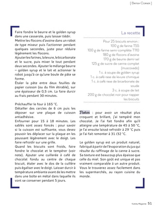 Faire fondre le beurre et le golden syrup
dans une casserole, puis laisser tiédir.
Mettre les flocons d’avoine dans un robot
de type mixeur puis l’actionner pendant
quelques secondes, juste pour réduire
légèrement les flocons.
Ajouterlesfarines,lalevure,lebicarbonate
et le sucre, puis mixer le tout pendant
deux secondes. Ajouter le mélange beurre
– golden syrup et le lait et actionner le
robot jusqu’à ce qu’une boule de pâte se
forme.
Étaler la pâte entre deux feuilles de
papier cuisson (ou du film étirable), sur
une épaisseur de 0,5 cm. La faire durcir
au frais pendant 30 minutes.
Préchauffer le four à 165 °C.
Détailler des cercles de 6 cm puis les
déposer sur une plaque de cuisson
antiadhésive.
Enfourner pour 15 à 18 minutes. Les
sablés sont assez foncés : pour savoir
si la cuisson est suffisante, vous devez
pouvoir les déplacer sur la plaque en les
poussant légèrement avec le doigt. Les
faire refroidir sur une grille.
Quand les biscuits sont froids, faire
fondre le chocolat et le tempérer (voir
note). Ajouter une cuillerée à café de
chocolat fondu au centre de chaque
biscuit, étaler avec le dos de la cuillère
puis égaliser avec le doigt. Laisser durcir à
température ambiante avant de les mettre
dans une boîte en métal dans laquelle ils
vont se conserver pendant 5 jours.
Notes : pour avoir un résultat plus
croquant et brillant, j’ai tempéré mon
chocolat. Je l’ai fait fondre afin qu’il
atteigne une température de 45 à 50 °C,
je l’ai ensuite laissé refroidir à 29 °C puis
je l’ai fait remonter à 31 /32 °C.
Le golden syrup est un produit naturel,
fabriquéàpartirdel‘évaporationdujusqui
résulte du raffinage de la canne à sucre.
Sa texture est beaucoup plus épaisse que
celle du miel. Son goût est unique et pas
vraiment comparable à un autre produit.
Vous le trouverez assez facilement dans
les supermarchés, au rayon cuisine du
monde.
Yummy Magazine 51
[ British Corner ]
Pour 25 biscuits environ :
100 g de farine T55
100 g de farine semi-complète T110
180 g de flocons d’avoine
170 g de beurre demi-sel
125 g de sucre de canne complet
(muscovado)
1 c. à soupe de golden syrup
1 c. à café rase de levure chimique
1 c. à café rase de bicarbonate de
soude
3 c. à soupe de lait
200 g de chocolat noir pour napper
les biscuits
La recette
 