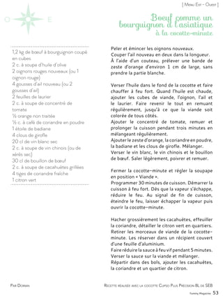 1,2 kg de bœuf à bourguignon coupé
en cubes
2 c. à soupe d’huile d’olive
2 oignons rouges nouveaux (ou 1
oignon rouge)
4 gousses d’ail nouveau (ou 2
gousses d’ail)
2 feuilles de laurier
2 c. à soupe de concentré de
tomate
½ orange non traitée
½ c. à café de coriandre en poudre
1 étoile de badiane
4 clous de girofle
20 cl de vin blanc sec
2 c. à soupe de vin chinois (ou de
xérès sec)
30 cl de bouillon de bœuf
2 c. à soupe de cacahuètes grillées
4 tiges de coriandre fraîche
1 citron vert
Peler et émincer les oignons nouveaux.
Couper l’ail nouveau en deux dans la longueur.
À l’aide d’un couteau, prélever une bande de
zeste d’orange d’environ 1 cm de large, sans
prendre la partie blanche.
Verser l’huile dans le fond de la cocotte et faire
chauffer à feu fort. Quand l’huile est chaude,
ajouter les cubes de viande, l’oignon, l’ail et
le laurier. Faire revenir le tout en remuant
régulièrement, jusqu’à ce que la viande soit
colorée de tous côtés.
Ajouter le concentré de tomate, remuer et
prolonger la cuisson pendant trois minutes en
mélangeant régulièrement.
Ajouter le zeste d’orange, la coriandre en poudre,
la badiane et les clous de girofle. Mélanger.
Verser le vin blanc, le vin chinois et le bouillon
de bœuf. Saler légèrement, poivrer et remuer.
Fermer la cocotte-minute et régler la soupape
en position « Viande ».
Programmer 30 minutes de cuisson. Démarrer la
cuisson à feu fort. Dès que la vapeur s’échappe,
réduire le feu. Au signal de fin de cuisson,
éteindre le feu, laisser échapper la vapeur puis
ouvrir la cocotte-minute.
Hacher grossièrement les cacahuètes, effeuiller
la coriandre, détailler le citron vert en quartiers.
Retirer les morceaux de viande de la cocotte-
minute. Les réserver dans un récipient couvert
d’une feuille d’aluminium.
Faire réduire la sauce à feu vif pendant 5 minutes.
Verser la sauce sur la viande et mélanger.
Répartir dans des bols, ajouter les cacahuètes,
la coriandre et un quartier de citron.
Yummy Magazine 53
Par Dorian
[ Menu Est - Ouest ]
à la cocotte-minute
Recette réalisée avec la cocotte Clipso Plus Précision 8L de SEB
Boeuf comme un
bourguignon à l’asiatique
 