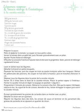 Recette réalisée avec la cocotte Clipso Plus Précision 8L de SEB
180 g de brocoli
200 g de haricots verts
1 poivron rouge
1 poivron jaune
50 g de pois gourmands
1 tomate du type olivette
½ c. à café de grains de coriandre
2 c. à soupe d’huile d’olive
½ c. à café de gingembre frais
finement râpé
4 tiges de coriandre fraîche
1 citron vert
Légumes vapeur
& sauce vierge à l’asiatique
Préparer la sauce :
Peler et épépiner la tomate. La couper en tous petits cubes.
Verser la tomate dans un petit bol, puis l’écraser grossièrement avec un pilon.
Ajouter l’huile d’olive et mélanger.
Effeuiller la coriandre fraîche et l’ajouter dans le bol avec le gingembre. Saler, poivrer et mélanger
rapidement le tout.
Laver et sécher tous les légumes.
Détailler le brocoli en petits bouquets.
Équeuter les haricots, puis les couper en trois ou quatre tronçons selon leur longueur. Retirer
les pédoncules des poivrons, les couper en huit dans la hauteur, puis en tranches d’environ ½
cm.
Déposer tous les légumes dans le panier de la cocotte-minute.
Verser 75 cl d’eau dans le fond de la cocotte-minute. Placer le panier-vapeur à l’intérieur.
Fermer la cocotte-minute et régler la soupape en position « Légume ».
Programmer 2 minutes de cuisson. Démarrer la cuisson à feu fort. Dès que la vapeur s’échappe,
réduire le feu. Au signal de fin de cuisson, éteindre le feu, laisser échapper la vapeur puis ouvrir
la cocotte-minute.
Écraser grossièrement les graines de coriandre dans un mortier avec un pilon.
Détailler le citron vert en quartiers.
Répartir les légumes dans des bols, les arroser de sauce et terminer en les parsemant des
graines de coriandre et en ajoutant un quartier de citron.
Par Dorian
à la cocotte-minute
54 Yummy Magazine
[ Menu Est - Ouest ]
 