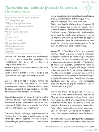[ Menu Est - Ouest ]
Environ 45 minutes avant de commencer
la recette, sortir tous les ingrédients du
réfrigérateur. Les peser et les laisser à
température ambiante.
Verser le yaourt dans une passoire fine et le
laisser égoutter.
Laver le citron. Râper le zeste à l’aide d’une
râpe fine. Le mélanger avec 60 g de sucre.
Dans le bol d’un robot mixeur, mettre les
biscuits cassés en morceaux et les mixer
grossièrement. Ajouter le beurre mou et mixer
de nouveau jusqu’à ce que toutes les miettes
de biscuits soient enrobées de beurre.
Beurrer légèrement un moule à charnière et le
chemiser de papier sulfurisé. Il sera plus facile
à démouler. Répartir les biscuits mixés au fond
et tasser à l’aide d’un verre ou du dos d’une
cuillère. Entreposer au réfrigérateur.
Dans un saladier, mélanger soigneusement le
fromage à la crème avec le sucre aux zestes de
citron et la farine. Ajouter le yaourt égoutté.
Bien mélanger, puis incorporer la crème liquide
en plusieurs fois. Incorporer l’œuf, puis le jaune
d’œuf, en mélangeant entre chaque ajout.
Répartir la préparation dans le moule.
Étaler une feuille d’aluminium d’environ 60
cm de longueur sur le plan de travail. Poser
le moule dessus. Relever les extrémités de la
feuille de chaque côté du moule, puis les replier
au-dessus du moule pour enfermer celui-ci.
Le papier aluminium va permettre de déposer
le cheesecake dans la cocotte-minute mais
aussi, de retirer le moule facilement en fin de
cuisson, alors qu’il sera encore chaud.
Verser 75 cl d’eau dans le fond de la cocotte-
minute. Placer le panier-vapeur à l’intérieur,
y déposer le moule en le tenant par le papier
aluminium. Fermer la cocotte-minute et régler
la soupape en position « Viande ». Programmer
18 minutes de cuisson. Démarrer la cuisson à
feu fort. Dès que la vapeur s’échappe, réduire
le feu. Au signal de fin de cuisson, éteindre le
feu, laisser échapper la vapeur puis ouvrir la
cocotte-minute.Retirerlemouleenletenantpar
le papier aluminium. Ôter l’aluminium, éponger
éventuellement la surface du cheesecake
avec une feuille de papier absorbant. Laisser
refroidir sur une grille.
Ouvrir les fruits de la passion et vider la
pulpe dans une petite casserole. Ajouter les
30 g de sucre restants et l’eau. Faire cuire à
feu moyen pendant une dizaine de minutes.
Filtrer le contenu de la casserole à travers une
passoire. Remettre le jus dans la casserole et
faire réduire jusqu’à obtenir un jus sirupeux.
Laisser refroidir. Quand le cheesecake est
froid, l’entreposer au réfrigérateur 24 heures.
Au moment de servir, démouler le cheesecake
et verser dessus le coulis de fruit de la passion.
Pour un moule de 14 cm de diamètre :
220 g de yaourt grec
150 g de fromage à la crème
75 ml de crème entière liquide
20 g de farine
90 g de sucre en poudre
1 œuf
1 jaune d’œuf
½ citron non traité
60 g de biscuits sablés
30 g de beurre mou
2 fruits de la passion
5 cl d’eau
Cheesecake au coulis de fruits de la passion
Par Dorian
à la cocotte-minute
Recette réalisée avec la cocotte Clipso Plus Précision 8L de SEB
Yummy Magazine 57
 