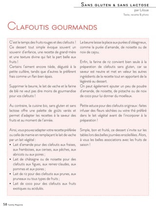 Sans gluten & sans lactose
par Liloue
58 Yummy Magazine
Clafoutis gourmands
C’est le temps des fruits rouges et des clafoutis !
Ce dessert tout simple évoque souvent un
souvenir d’enfance, une recette de grand-mère
et une texture divine qui fait la part belle aux
fruits !
Certains l’aiment encore tiède, dégusté à la
petite cuillère, tandis que d’autres le préfèrent
frais comme un flan bien épais.
Supprimer le beurre, le lait de vache et la farine
de blé ne veut pas dire moins de gourmandise
pour vos clafoutis !
Au contraire, la cuisine bio, sans gluten et sans
lactose offre une palette de goûts variés et
permet d’adapter les recettes à la saveur des
fruits et au moment de l’année.
Ainsi,vouspouvezadaptervotrerecettepréférée
ou celle de mamie en remplaçant le lait de vache
par un lait végétal :
•	 Lait d’amande pour des clafoutis aux fraises,
aux framboises, aux cerises, aux pêches, aux
abricots ou aux poires ;
•	 Lait de châtaigne ou de noisette pour des
clafoutis aux figues, aux reines-claudes, aux
pommes et aux poires ;
•	 Lait de riz pour des clafoutis aux prunes, aux
pruneaux ou tous types de fruits ;
•	 Lait de coco pour des clafoutis aux fruits
exotiques ou acidulés.
Lebeurrelaisselaplaceauxpuréesd’oléagineux,
comme la purée d’amande, de noisette ou de
noix de cajou.
Enfin, la farine de riz convient bien seule à la
préparation de clafoutis sans gluten, car sa
saveur est neutre et met en valeur les autres
ingrédients de la recette tout en apportant de la
légèreté au dessert.
On peut également ajouter un peu de poudre
d’amande, de noisette, de pistache ou de noix
de coco pour lui donner du moelleux.
Petite astuce pour des clafoutis originaux : faites
infuser des fleurs séchées ou votre thé préféré
dans le lait végétal avant de l’incorporer à la
préparation !
Simple, bon et fruité, ce dessert s’invite sur les
tableslorsdesbellesjournéesensoleillées.Alors,
à vous les belles associations avec les fruits de
saison !
Texte, recette & photo
 