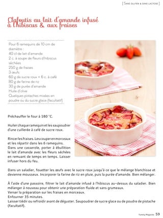 Pour 6 ramequins de 10 cm de
diamètre :
40 cl de lait d’amande
2 c. à soupe de fleurs d’hibiscus
séchées
250 g de fraises
3 œufs
60 g de sucre roux + 6 c. à café
80 g de farine de riz
30 g de purée d’amande
Huile d’olive
Quelques pistaches mixées en
poudre ou du sucre glace (facultatif)
Clafoutis au lait d’amande infusé
à l’hibiscus & aux fraises
Préchauffer le four à 180 °C.
Huilerchaqueramequinetlessaupoudrer
d’une cuillerée à café de sucre roux.
Rincerlesfraises.Lescouperenmorceaux
et les répartir dans les 6 ramequins.
Dans une casserole, porter à ébullition
le lait d’amande avec les fleurs séchées
en remuant de temps en temps. Laisser
infuser hors du feu.
Dans un saladier, fouetter les œufs avec le sucre roux jusqu’à ce que le mélange blanchisse et
devienne mousseux. Incorporer la farine de riz en pluie, puis la purée d’amande. Bien mélanger.
À l’aide d’une passoire, filtrer le lait d’amande infusé à l’hibiscus au-dessus du saladier. Bien
mélanger à nouveau pour obtenir une préparation fluide et sans grumeaux.
Verser la préparation sur les fraises en morceaux.
Enfourner 35 minutes.
Laisser tiédir ou refroidir avant de déguster. Saupoudrer de sucre glace ou de poudre de pistache
(facultatif).
Yummy Magazine 59
[ Sans gluten & sans lactose ]
 