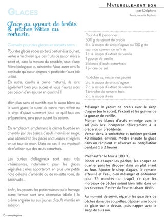 Mélanger le yaourt de brebis avec le sirop
d’agave (ou le sucre), l’extrait et les graines de
la gousse de vanille.
Monter les blancs d’œufs en neige avec le
sel puis les incorporer délicatement à la
préparation précédente.
Verser dans la sorbetière et turbiner pendant
40 minutes environ. Mettre ensuite la glace
dans un récipient et réserver au congélateur
pendant 1 à 2 heures.
Préchauffer le four à 180 °C.
Rincer et essuyer les pêches, les couper en
quartier puis les déposer dans un plat allant
au four. Ajouter le sirop d’agave, le romarin
effeuillé et l’eau, bien mélanger et enfourner
pour 35 minutes ou jusqu’à ce que les
morceaux de pêches soient bien rôtis dans un
jus sirupeux. Retirer du four et laisser tiédir.
Au moment de servir, répartir les quartiers de
pêches dans des coupelles, déposer une boule
de glace sur le dessus, puis napper avec le
sirop de cuisson.
Pour 4 à 6 personnes :
500 g de yaourt de brebis
6 c. à soupe de sirop d’agave ou 130 g de
sucre de canne non raffiné
1 c. à. soupe d’extrait de vanille
1 gousse de vanille
3 blancs d’œufs extra-frais
1 pincée de sel
4 pêches ou nectarines jaunes
3 c. à soupe de sirop d’agave
2 c. à soupe d’extrait de vanille
1 branche de romarin frais
2 c. à soupe d’eau
Glace au yaourt de brebis
& pêches rôties au
romarin
Naturellement bon
par Delphine
6 Yummy Magazine
Glaces Texte, recette & photo
Conseils pour des glaces et sorbets sains :
Pourdesglacesetdessorbetsparfumésàsouhait,
veillez à ne choisir que des fruits de saison mûrs à
point et, dans la mesure du possible, issus d’une
filière biologique ou raisonnée. Vous aurez ainsi la
certitude qu’aucun engrais ni pesticide n’aura été
utilisé.
En outre, cueillis à pleine maturité, ils sont
également bien plus sucrés et vous n’aurez alors
pas besoin d’en ajouter en quantité !
Bien plus sains et nutritifs que le sucre blanc ou
le sucre glace, le sucre de canne non raffiné ou
le sirop d’agave sucreront juste ce qu’il faut vos
préparations, sans pour autant les colorer.
En remplaçant simplement la crème fouettée en
chantilly par des blancs d’œufs montés en neige,
vous obtiendrez des glaces onctueuses et légères
en un tour de main. Dans ce cas, il est impératif
de n’utiliser que des œufs extra-frais.
Les purées d’oléagineux sont aussi très
intéressantes, notamment pour les glaces
végétales ; elles apporteront en plus une petite
note délicate d’amande ou de noisette voire, de
cacahuète…
Enfin, les yaourts, les petits-suisses ou le fromage
blanc fermier sont une alternative idéale à la
crème anglaise ou aux jaunes d’œufs montés en
sabayon.
 