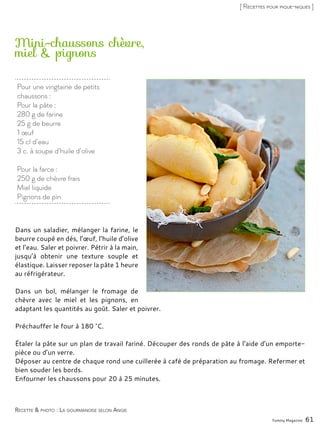 Pour une vingtaine de petits
chaussons :
Pour la pâte :
280 g de farine
25 g de beurre
1 œuf
15 cl d’eau
3 c. à soupe d’huile d’olive
Pour la farce :
250 g de chèvre frais
Miel liquide
Pignons de pin
Mini-chaussons chèvre,
miel & pignons
Dans un saladier, mélanger la farine, le
beurre coupé en dés, l’œuf, l’huile d’olive
et l’eau. Saler et poivrer. Pétrir à la main,
jusqu’à obtenir une texture souple et
élastique. Laisser reposer la pâte 1 heure
au réfrigérateur.
Dans un bol, mélanger le fromage de
chèvre avec le miel et les pignons, en
adaptant les quantités au goût. Saler et poivrer.
Préchauffer le four à 180 °C.
Étaler la pâte sur un plan de travail fariné. Découper des ronds de pâte à l’aide d’un emporte-
pièce ou d’un verre.
Déposer au centre de chaque rond une cuillerée à café de préparation au fromage. Refermer et
bien souder les bords.
Enfourner les chaussons pour 20 à 25 minutes.
Yummy Magazine 61
Recette & photo : La gourmandise selon Angie
[ Recettes pour pique-niques ]
 
