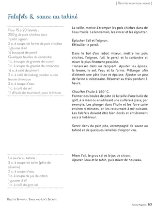 Pour 15 à 20 falafels :
250 g de pois chiches secs
1 petit oignon
3 c. à soupe de farine de pois chiches
1 gousse d’ail
½ bouquet de persil
Quelques feuilles de coriandre
1 c. à soupe de graines de cumin
1 c. à soupe de graines de coriandre
½ c. à café de piment
2 c. à café de baking powder ou de
levure chimique
3 c. à soupe d’eau
1 c. à café de sel
1 l d’huile de tournesol, pour la friture
Falafels & sauce au tahiné
La veille, mettre à tremper les pois chiches dans de
l’eau froide. Le lendemain, les rincer et les égoutter.
Éplucher l’ail et l’oignon.
Effeuiller le persil.
Dans le bol d’un robot mixeur, mettre les pois
chiches, l’oignon, l’ail, le persil et la coriandre et
mixer le plus finement possible.
Transvaser dans un récipient. Ajouter les épices,
la levure, le sel, l’eau et la farine. Mélanger afin
d’obtenir une pâte lisse et épaisse. Ajouter un peu
de farine si nécessaire. Réserver au frais pendant 1
heure.
Chauffer l’huile à 180 °C.
Former des boules de pâte de la taille d’une balle de
golf, à la main ou en utilisant une cuillère à glace, par
exemple. Les plonger dans l’huile et les faire cuire
environ 4 minutes, en les retournant à mi-cuisson.
Les falafels doivent être bien dorés et entièrement
secs à l’intérieur.
Servir dans du pain pita, accompagné de sauce au
tahiné et de quelques lamelles d’oignon cru.
Yummy Magazine 63
Recette & photo : Emilie and Lea’s Secrets
[ Recettes pour pique-niques ]
La sauce au tahiné :
3 c. à soupe de tahin (pâte de
sésame)
2 c. à soupe d’eau
1 c. à soupe de jus de citron
1 gousse d’ail
1 c. à café de gros sel
Mixer l’ail, le gros sel et le jus de citron.
Ajouter l’eau et le tahin, puis mixer de nouveau.
 
