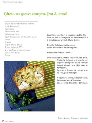 Gâteau au yaourt courgette, feta & persil
Laver la courgette et la couper en petits dés.
Dans un wok ou une poêle, les faire revenir 2 à
3 minutes avec un filet d’huile d’olive.
Détailler la feta en petits cubes.
Laver, effeuiller et hacher le persil.
Préchauffer le four à 180 °C.
Dans un saladier, mettre le yaourt, les œufs,
l’huile, la farine et la levure, le sel,
le poivre et le persil haché. Remuer
jusqu’à obtenir une pâte lisse et
homogène.
Incorporer les dés de courgette et
de feta, puis mélanger.
Verser dans unmoule àcakebeurré.
Enfourner pour 45 minutes.
Laisser refroidir avant de démouler.
64 Yummy Magazine
Recette & photo : Artichaut et cerise noire
[ Recettes pour pique-niques ]
(le pot de yaourt est utilisé comme
unité de mesure)
1 courgette
1 tranche de feta
½ botte de persil
1 pot de yaourt au lait de vache ou de
brebis
3 œufs
½ pot d’huile d’olive
2 pots de farine T65
2 c. à café de levure chimique
½ c. à café de sel
Poivre
 