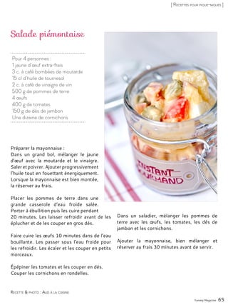 Pour 4 personnes :
1 jaune d’œuf extra-frais
3 c. à café bombées de moutarde
15 cl d’huile de tournesol
2 c. à café de vinaigre de vin
500 g de pommes de terre
4 œufs
400 g de tomates
150 g de dés de jambon
Une dizaine de cornichons
Salade piémontaise
Préparer la mayonnaise :
Dans un grand bol, mélanger le jaune
d’œuf avec la moutarde et le vinaigre.
Saleretpoivrer.Ajouter progressivement
l’huile tout en fouettant énergiquement.
Lorsque la mayonnaise est bien montée,
la réserver au frais.
Placer les pommes de terre dans une
grande casserole d’eau froide salée.
Porter à ébullition puis les cuire pendant
20 minutes. Les laisser refroidir avant de les
éplucher et de les couper en gros dés.
Faire cuire les œufs 10 minutes dans de l’eau
bouillante. Les passer sous l’eau froide pour
les refroidir. Les écaler et les couper en petits
morceaux.
Épépiner les tomates et les couper en dés.
Couper les cornichons en rondelles.
Dans un saladier, mélanger les pommes de
terre avec les œufs, les tomates, les dés de
jambon et les cornichons.
Ajouter la mayonnaise, bien mélanger et
réserver au frais 30 minutes avant de servir.
Yummy Magazine 65
Recette & photo : Aud à la cuisine
[ Recettes pour pique-niques ]
 