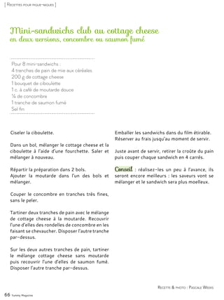 Pour 8 mini-sandwichs :
4 tranches de pain de mie aux céréales
200 g de cottage cheese
1 bouquet de ciboulette
1 c. à café de moutarde douce
¼ de concombre
1 tranche de saumon fumé
Sel fin
Mini-sandwichs club au cottage cheese
Ciseler la ciboulette.
Dans un bol, mélanger le cottage cheese et la
ciboulette à l’aide d’une fourchette. Saler et
mélanger à nouveau.
Répartir la préparation dans 2 bols.
Ajouter la moutarde dans l’un des bols et
mélanger.
Couper le concombre en tranches très fines,
sans le peler.
Tartiner deux tranches de pain avec le mélange
de cottage cheese à la moutarde. Recouvrir
l’une d’elles des rondelles de concombre en les
faisant se chevaucher. Disposer l’autre tranche
par-dessus.
Sur les deux autres tranches de pain, tartiner
le mélange cottage cheese sans moutarde
puis recouvrir l’une d’elles de saumon fumé.
Disposer l’autre tranche par-dessus.
Emballer les sandwichs dans du film étirable.
Réserver au frais jusqu’au moment de servir.
Juste avant de servir, retirer la croûte du pain
puis couper chaque sandwich en 4 carrés.
Conseil : réalisez-les un peu à l’avance, ils
seront encore meilleurs : les saveurs vont se
mélanger et le sandwich sera plus moelleux.
66 Yummy Magazine
Recette & photo : Pascale Weeks
[ Recettes pour pique-niques ]
en deux versions, concombre ou saumon fumé
 