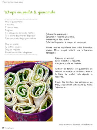 Wraps au poulet & guacamole
Préparer le guacamole :
Éplucher et râper le gingembre.
Presser le jus des citrons.
Éplucher l’oignon et le couper en morceaux.
Mettre tous les ingrédients dans le bol d’un robot
mixeur. Mixer jusqu’à obtenir une préparation
homogène.
Préparer les wraps :
Laver et sécher la roquette.
Couper le poulet en lanières.
Tartiner les tortillas de guacamole, en
laissant un espace sur les bords. Ajouter
le blanc de poulet, puis répartir la
roquette.
Rouler les tortillas. Les entreposer au
frais, sous un film alimentaire, au moins
30 minutes.
68 Yummy Magazine
Recette & photo : Bérangère – Chez Bergeou
[ Recettes pour pique-niques ]
Pour le guacamole :
4 avocats
2 citrons verts
1 oignon
1 c. à soupe de coriandre hachée
¼ c. à café de piment d’Espelette
1 petit morceau de gingembre frais
Pour les wraps :
12 tortillas souples
50 g de roquette
6 tranches de blanc de poulet
 