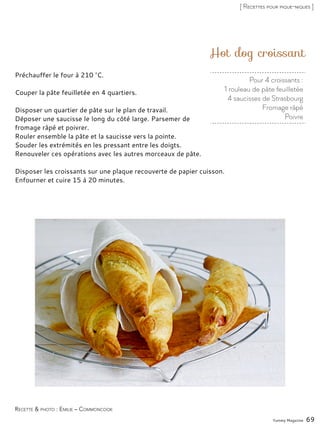 Pour 4 croissants :
1 rouleau de pâte feuilletée
4 saucisses de Strasbourg
Fromage râpé
Poivre
Hot dog croissant
Préchauffer le four à 210 °C.
Couper la pâte feuilletée en 4 quartiers.
Disposer un quartier de pâte sur le plan de travail.
Déposer une saucisse le long du côté large. Parsemer de
fromage râpé et poivrer.
Rouler ensemble la pâte et la saucisse vers la pointe.
Souder les extrémités en les pressant entre les doigts.
Renouveler ces opérations avec les autres morceaux de pâte.
Disposer les croissants sur une plaque recouverte de papier cuisson.
Enfourner et cuire 15 à 20 minutes.
Yummy Magazine 69
Recette & photo : Emilie – Commoncook
[ Recettes pour pique-niques ]
 