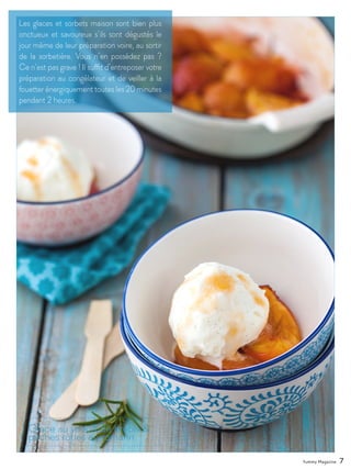 Yummy Magazine 7
Les glaces et sorbets maison sont bien plus
onctueux et savoureux s’ils sont dégustés le
jour même de leur préparation voire, au sortir
de la sorbetière. Vous n’en possédez pas ?
Ce n’est pas grave ! Il suffit d’entreposer votre
préparation au congélateur et de veiller à la
fouetter énergiquement toutes les 20 minutes
pendant 2 heures.
Glace au yaourt de brebis &
pêches rôties au romarin
 