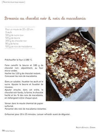 Brownie au chocolat noir & noix de macadamia
Préchauffer le four à 180 °C.
Faire ramollir le beurre et 180 g de
chocolat noir, séparément, au four
micro-ondes.
Hacher les 120 g de chocolat restant.
Concasser les noix de macadamia.
Dans un saladier, fouetter les œufs et le
sucre. Ajouter le beurre et fouetter de
nouveau.
Ajouter ensuite, dans cet ordre, le
chocolat noir fondu, la farine, le chocolat
haché et les ¾ des noix de macadamia,
en mélangeant entre chaque ajout.
Verser dans le moule chemisé de papier
sulfurisé.
Parsemer des noix de macadamia restantes.
Enfourner pour 20 à 25 minutes. Laisser refroidir avant de déguster.
70 Yummy Magazine
Recette & photo : Dorian
[ Recettes pour pique-niques ]
Pour un moule de 22 x 22 cm :
3 œufs
120 g de sucre roux
120 g de beurre
300 g de chocolat noir
90 g de farine
120 g de noix de macadamia
 